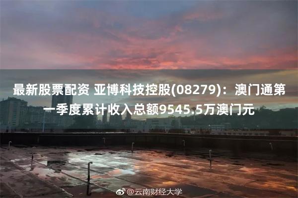 最新股票配资 亚博科技控股(08279)：澳门通第一季度累计收入总额9545.5万澳门元