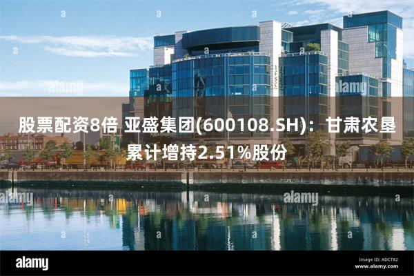 股票配资8倍 亚盛集团(600108.SH)：甘肃农垦累计增持2.51%股份