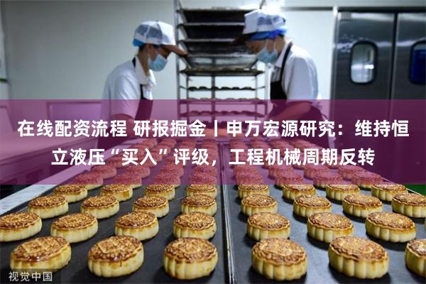 在线配资流程 研报掘金丨申万宏源研究：维持恒立液压“买入”评级，工程机械周期反转