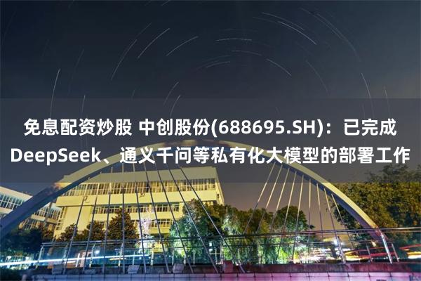 免息配资炒股 中创股份(688695.SH)：已完成DeepSeek、通义千问等私有化大模型的部署工作
