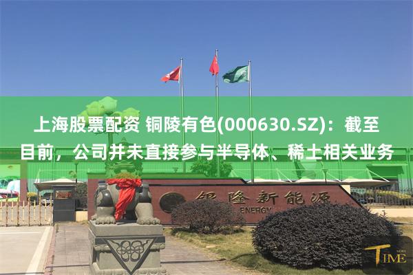 上海股票配资 铜陵有色(000630.SZ)：截至目前，公司并未直接参与半导体、稀土相关业务