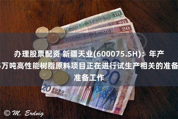 办理股票配资 新疆天业(600075.SH)：年产22.5万吨高性能树脂原料项目正在进行试生产相关的准备工作