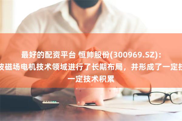 最好的配资平台 恒帅股份(300969.SZ)：已在谐波磁场电机技术领域进行了长期布局，并形成了一定技术积累