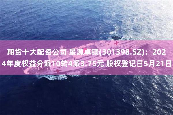 期货十大配资公司 星源卓镁(301398.SZ)：2024年度权益分派10转4派3.75元 股权登记日5月21日