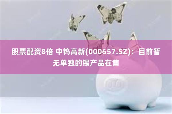 股票配资8倍 中钨高新(000657.SZ)：目前暂无单独的锡产品在售