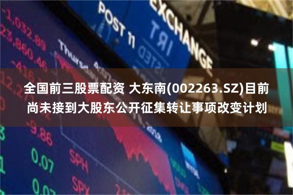 全国前三股票配资 大东南(002263.SZ)目前尚未接到大股东公开征集转让事项改变计划