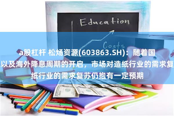a股杠杆 松炀资源(603863.SH)：随着国内政策的逐步落地以及海外降息周期的开启，市场对造纸行业的需求复苏仍抱有一定预期