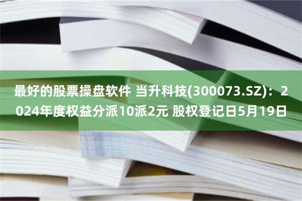 最好的股票操盘软件 当升科技(300073.SZ)：2024年度权益分派10派2元 股权登记日5月19日