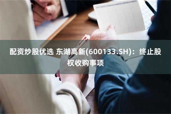配资炒股优选 东湖高新(600133.SH)：终止股权收购事项