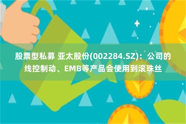 股票型私募 亚太股份(002284.SZ)：公司的线控制动、EMB等产品会使用到滚珠丝