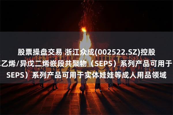 股票操盘交易 浙江众成(002522.SZ)控股子公司其所开发的氢化苯乙烯/异戊二烯嵌段共聚物（SEPS）系列产品可用于实体娃娃等成人用品领域