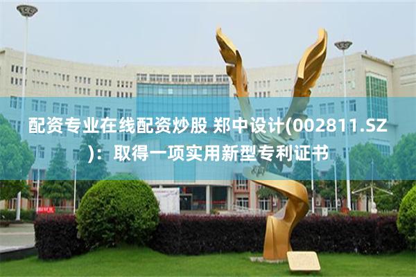 配资专业在线配资炒股 郑中设计(002811.SZ)：取得一项实用新型专利证书