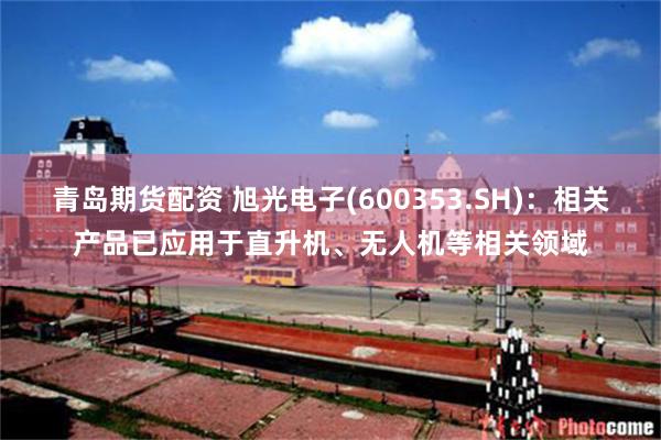 青岛期货配资 旭光电子(600353.SH)：相关产品已应用于直升机、无人机等相关领域