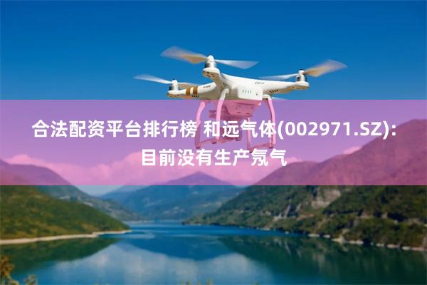 合法配资平台排行榜 和远气体(002971.SZ):目前没有生产氖气