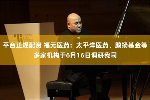 平台正规配资 福元医药：太平洋医药、鹏扬基金等多家机构于6月16日调研我司