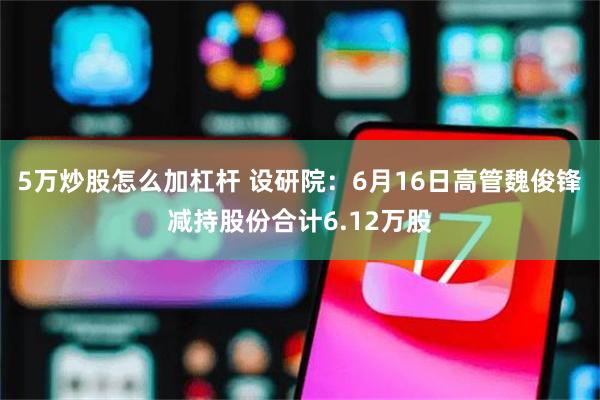 5万炒股怎么加杠杆 设研院：6月16日高管魏俊锋减持股份合计6.12万股