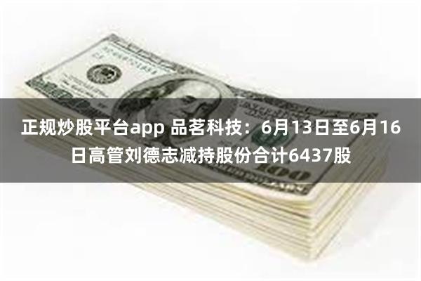 正规炒股平台app 品茗科技：6月13日至6月16日高管刘德志减持股份合计6437股