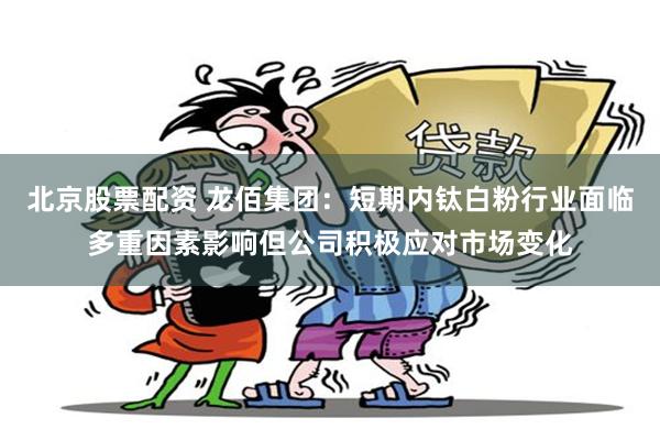 北京股票配资 龙佰集团：短期内钛白粉行业面临多重因素影响但公司积极应对市场变化
