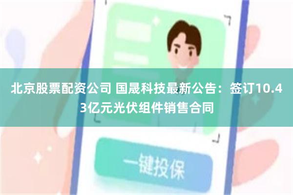 北京股票配资公司 国晟科技最新公告：签订10.43亿元光伏组件销售合同