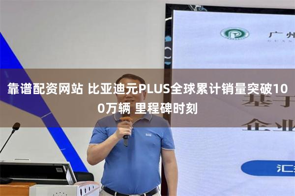靠谱配资网站 比亚迪元PLUS全球累计销量突破100万辆 里程碑时刻