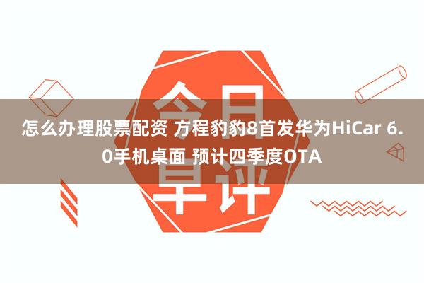怎么办理股票配资 方程豹豹8首发华为HiCar 6.0手机桌面 预计四季度OTA