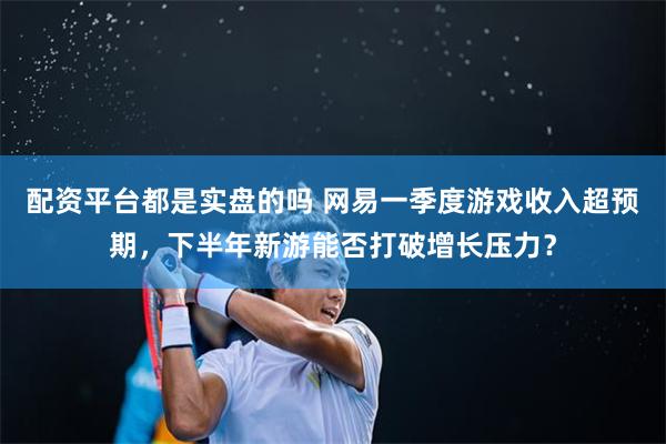 配资平台都是实盘的吗 网易一季度游戏收入超预期，下半年新游能否打破增长压力？