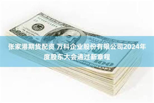 张家港期货配资 万科企业股份有限公司2024年度股东大会通过新章程