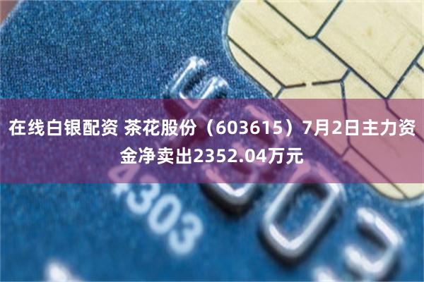 在线白银配资 茶花股份（603615）7月2日主力资金净卖出2352.04万元