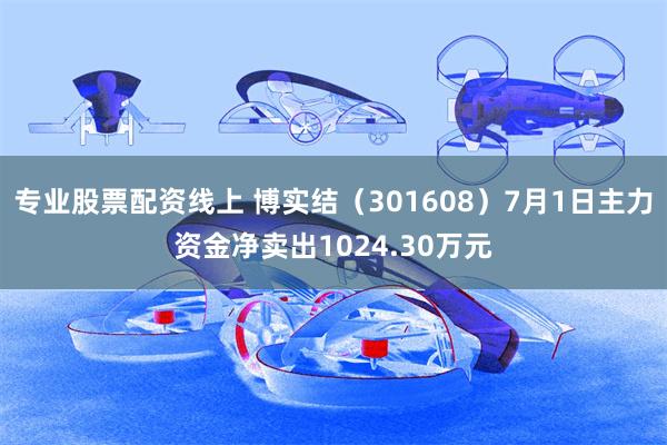 专业股票配资线上 博实结（301608）7月1日主力资金净卖出1024.30万元