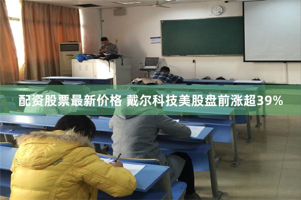 配资股票最新价格 戴尔科技美股盘前涨超39%