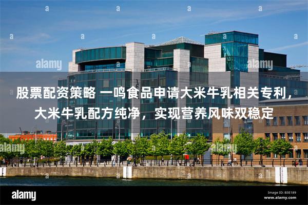 股票配资策略 一鸣食品申请大米牛乳相关专利，大米牛乳配方纯净，实现营养风味双稳定