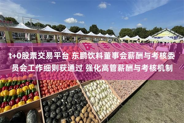 t+0股票交易平台 东鹏饮料董事会薪酬与考核委员会工作细则获通过 强化高管薪酬与考核机制