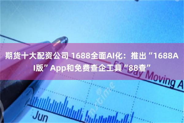 期货十大配资公司 1688全面AI化：推出“1688AI版”App和免费查企工具“88查”