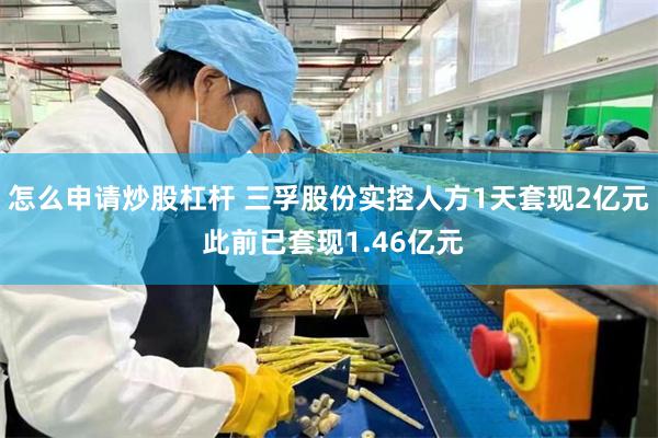 怎么申请炒股杠杆 三孚股份实控人方1天套现2亿元 此前已套现1.46亿元