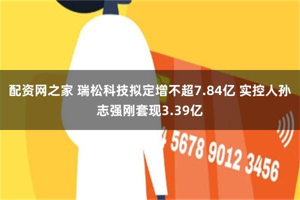 配资网之家 瑞松科技拟定增不超7.84亿 实控人孙志强刚套现3.39亿