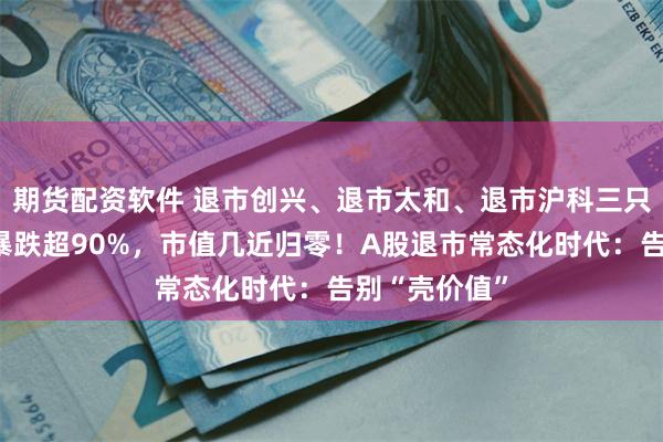 期货配资软件 退市创兴、退市太和、退市沪科三只退市股复牌暴跌超90%，市值几近归零！A股退市常态化时代：告别“壳价值”