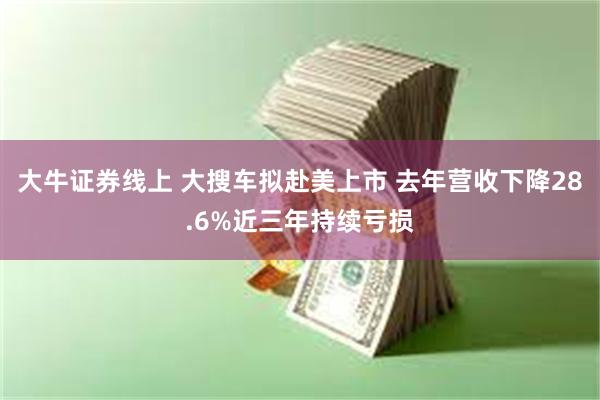 大牛证券线上 大搜车拟赴美上市 去年营收下降28.6%近三年持续亏损
