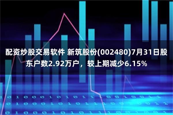 配资炒股交易软件 新筑股份(002480)7月31日股东户数2.92万户，较上期减少6.15%