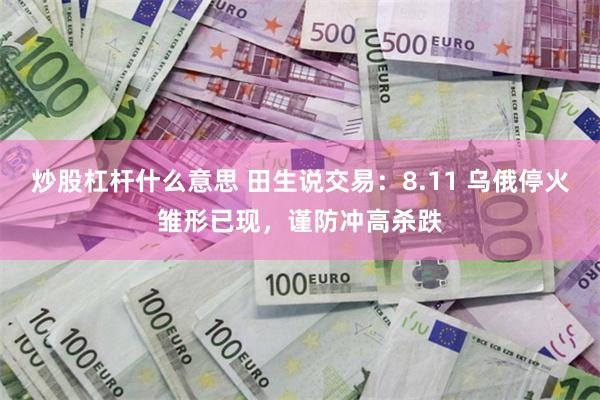 炒股杠杆什么意思 田生说交易：8.11 乌俄停火雏形已现，谨防冲高杀跌