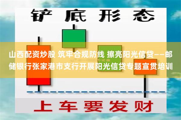 山西配资炒股 筑牢合规防线 擦亮阳光信贷——邮储银行张家港市支行开展阳光信贷专题宣贯培训