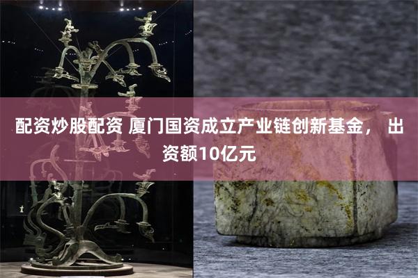 配资炒股配资 厦门国资成立产业链创新基金， 出资额10亿元