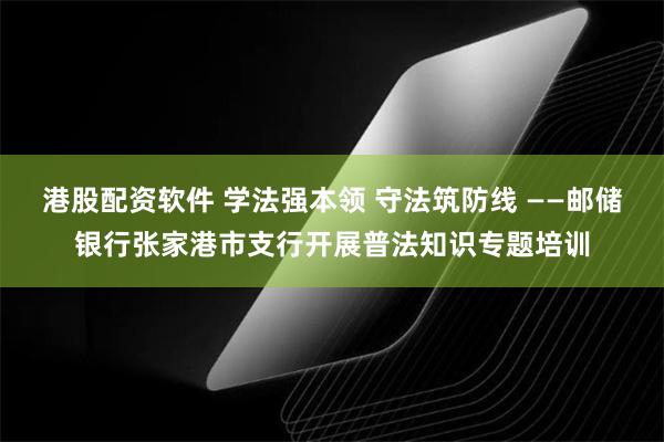 港股配资软件 学法强本领 守法筑防线 ——邮储银行张家港市支行开展普法知识专题培训