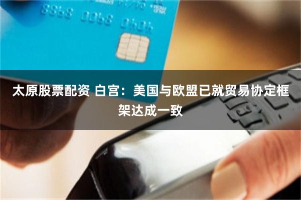 太原股票配资 白宫：美国与欧盟已就贸易协定框架达成一致