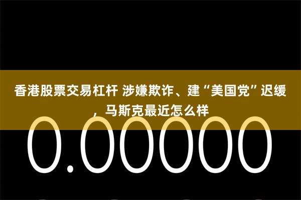 香港股票交易杠杆 涉嫌欺诈、建“美国党”迟缓，马斯克最近怎么样