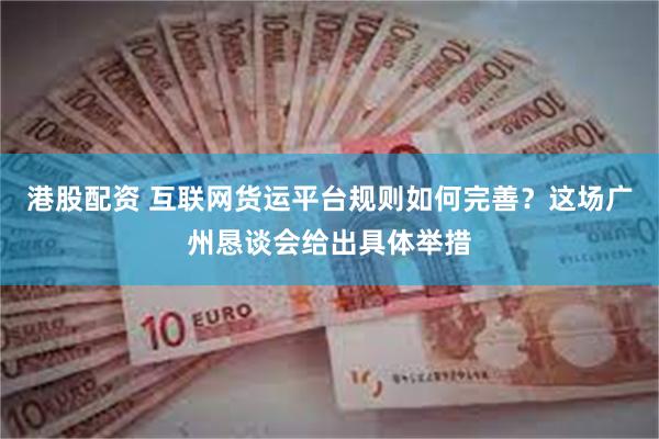 港股配资 互联网货运平台规则如何完善？这场广州恳谈会给出具体举措