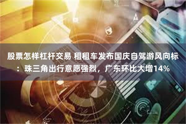 股票怎样杠杆交易 租租车发布国庆自驾游风向标：珠三角出行意愿强烈，广东环比大增14%