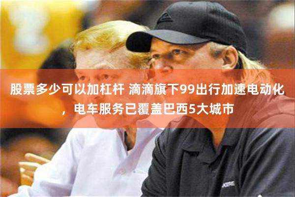 股票多少可以加杠杆 滴滴旗下99出行加速电动化，电车服务已覆盖巴西5大城市