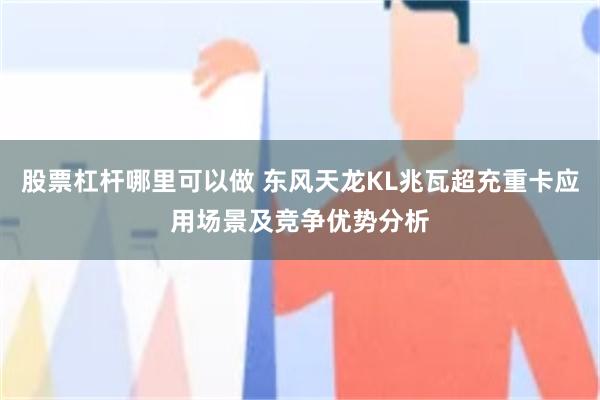 股票杠杆哪里可以做 东风天龙KL兆瓦超充重卡应用场景及竞争优势分析
