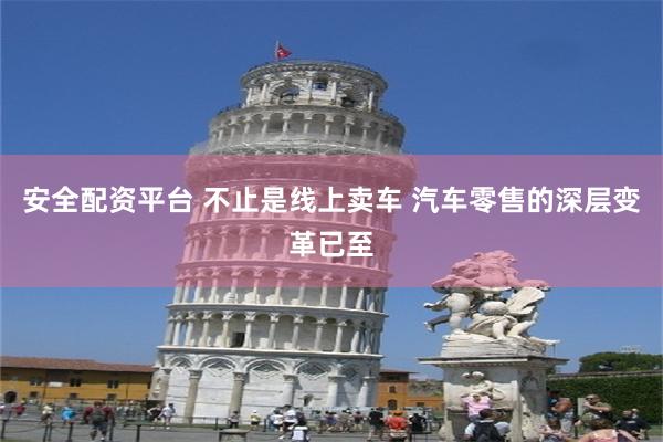 安全配资平台 不止是线上卖车 汽车零售的深层变革已至