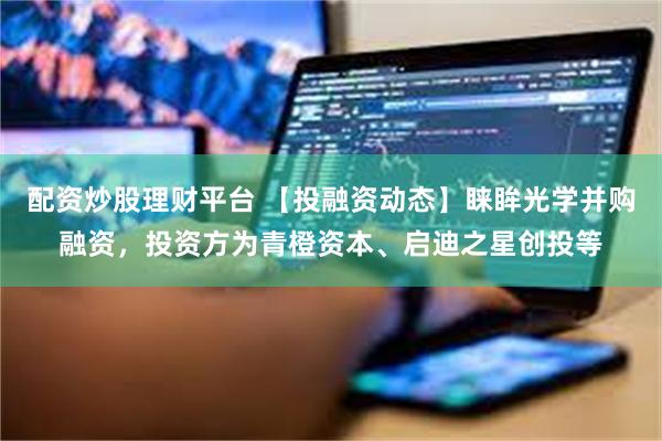配资炒股理财平台 【投融资动态】睐眸光学并购融资，投资方为青橙资本、启迪之星创投等